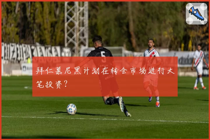 拜仁慕尼黑计划在转会市场进行大笔投资?