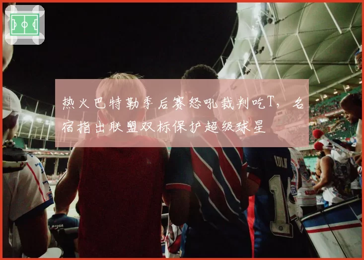 热火巴特勒季后赛怒吼裁判吃T，名宿指出联盟双标保护超级球星